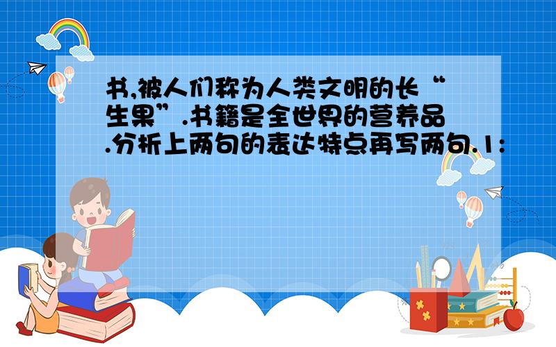 书,被人们称为人类文明的长“生果”.书籍是全世界的营养品.分析上两句的表达特点再写两句.1: