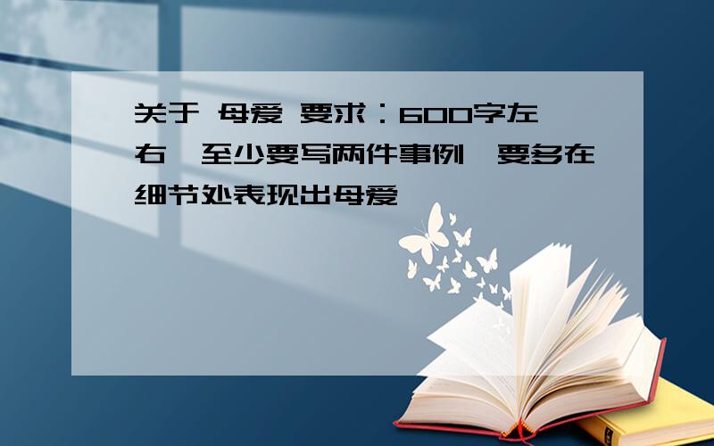 关于 母爱 要求：600字左右,至少要写两件事例,要多在细节处表现出母爱