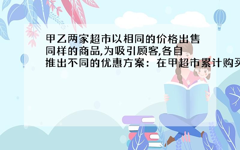 甲乙两家超市以相同的价格出售同样的商品,为吸引顾客,各自推出不同的优惠方案：在甲超市累计购买商品超300元后,超出部分按