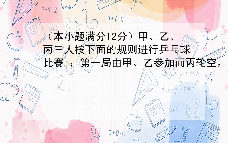 （本小题满分12分）甲、乙、丙三人按下面的规则进行乒乓球比赛 ：第一局由甲、乙参加而丙轮空，以后每一局由前一局的获胜者与