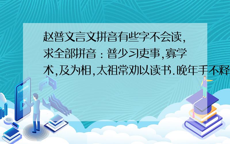 赵普文言文拼音有些字不会读,求全部拼音：普少习吏事,寡学术,及为相,太祖常劝以读书.晚年手不释卷,每归私第,阖户启箧取书