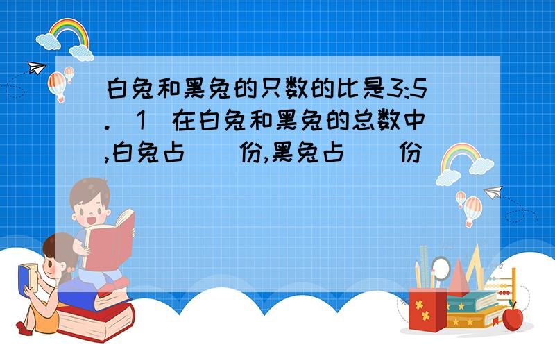 白兔和黑兔的只数的比是3:5.（1）在白兔和黑兔的总数中,白兔占（）份,黑兔占（）份