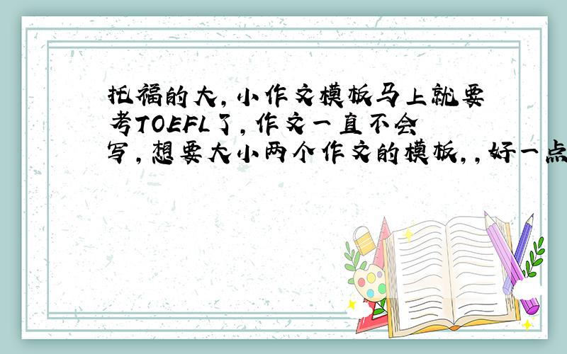 托福的大,小作文模板马上就要考TOEFL了,作文一直不会写,想要大小两个作文的模板,,好一点的,不是超级多人用的那样的.