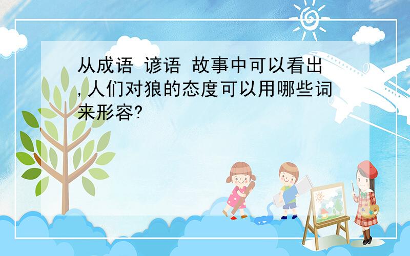 从成语 谚语 故事中可以看出,人们对狼的态度可以用哪些词来形容?