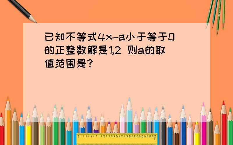 已知不等式4x-a小于等于0的正整数解是1,2 则a的取值范围是?