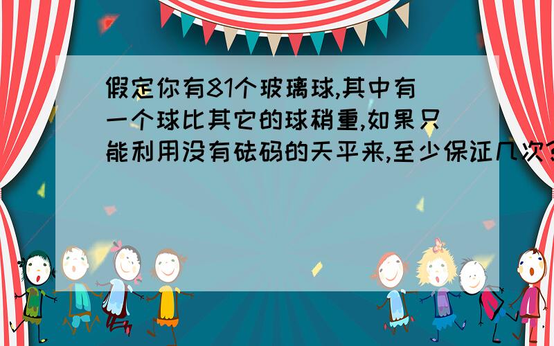 假定你有81个玻璃球,其中有一个球比其它的球稍重,如果只能利用没有砝码的天平来,至少保证几次?