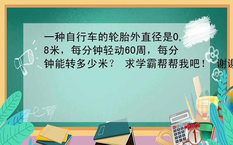 一种自行车的轮胎外直径是0,8米，每分钟轻动60周，每分钟能转多少米？ 求学霸帮帮我吧！ 谢谢！