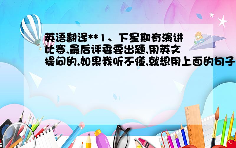 英语翻译**1、下星期有演讲比赛,最后评委要出题,用英文提问的,如果我听不懂,就想用上面的句子回答,请各位英语高手把上面