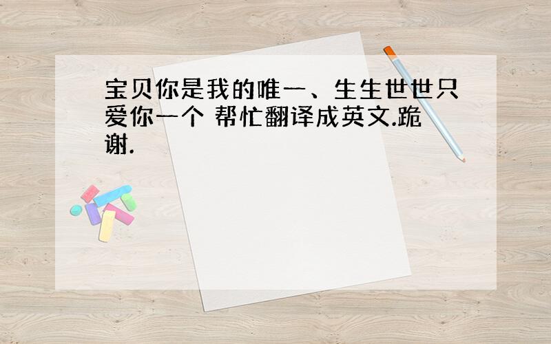 宝贝你是我的唯一、生生世世只爱你一个 帮忙翻译成英文.跪谢.