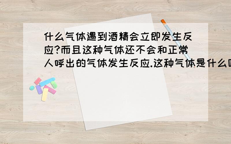 什么气体遇到酒精会立即发生反应?而且这种气体还不会和正常人呼出的气体发生反应.这种气体是什么呢?