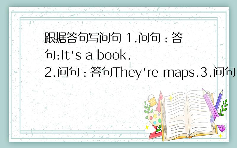 跟据答句写问句 1.问句：答句:It's a book.2.问句：答句They're maps.3.问句：答句：She