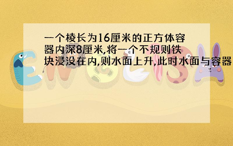 一个棱长为16厘米的正方体容器内深8厘米,将一个不规则铁块浸没在内,则水面上升,此时水面与容器口处相差3厘米.这个铁块的