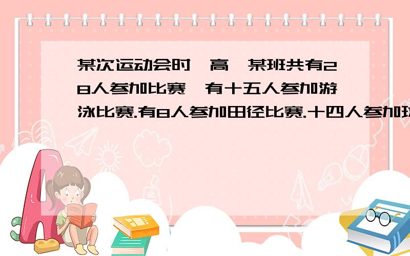 某次运动会时,高一某班共有28人参加比赛,有十五人参加游泳比赛.有8人参加田径比赛.十四人参加球类比赛.同时参加游泳和田