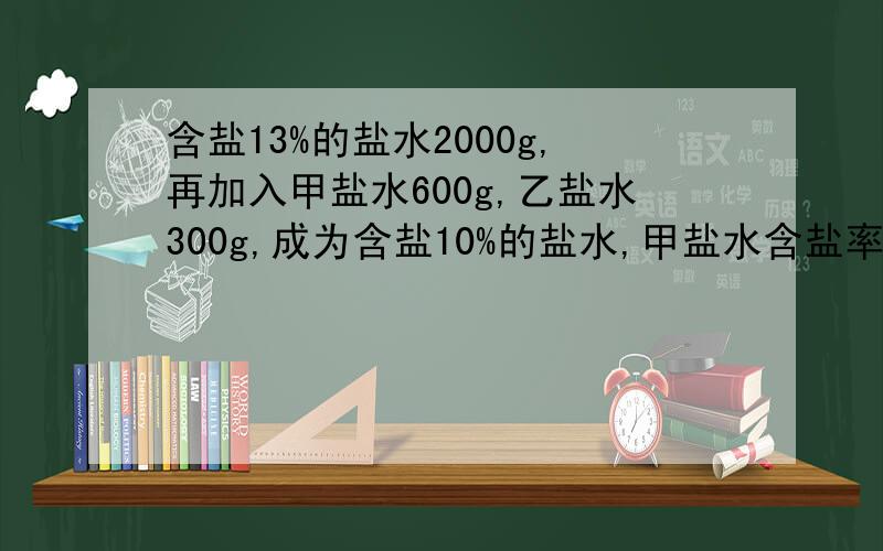 含盐13%的盐水2000g,再加入甲盐水600g,乙盐水300g,成为含盐10%的盐水,甲盐水含盐率是乙的2倍,求乙含盐