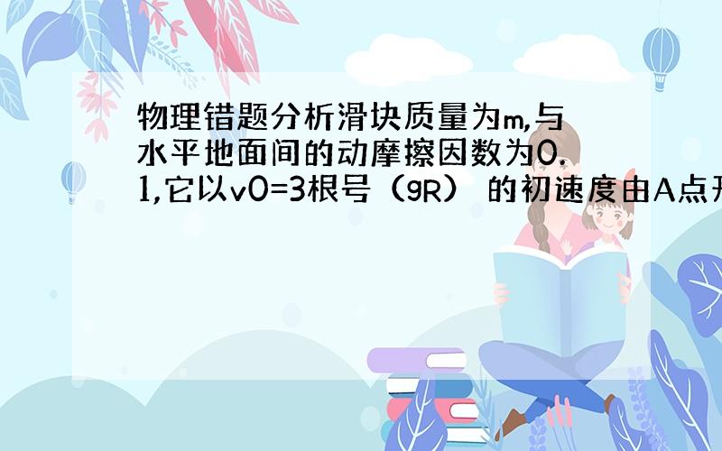 物理错题分析滑块质量为m,与水平地面间的动摩擦因数为0.1,它以v0=3根号（gR） 的初速度由A点开始向B点滑行,SA