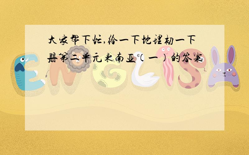 大家帮下忙,给一下地理初一下册第二单元东南亚（一）的答案