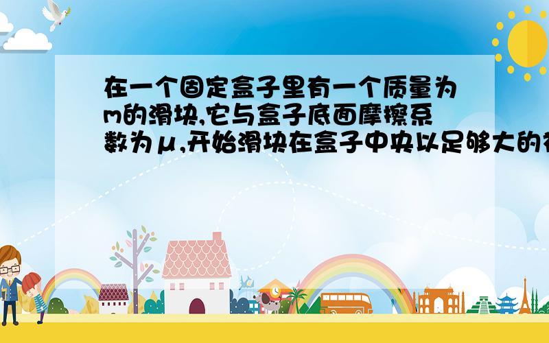 在一个固定盒子里有一个质量为m的滑块,它与盒子底面摩擦系数为μ,开始滑块在盒子中央以足够大的初速度v0向右运动,与盒子两