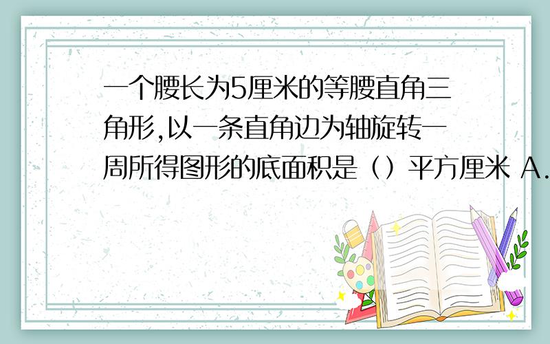 一个腰长为5厘米的等腰直角三角形,以一条直角边为轴旋转一周所得图形的底面积是（）平方厘米 A.314 B.78.5 C.