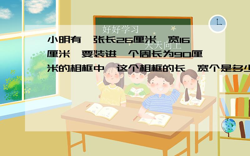 小明有一张长26厘米,宽16厘米,要装进一个周长为90厘米的相框中,这个相框的长,宽个是多少?