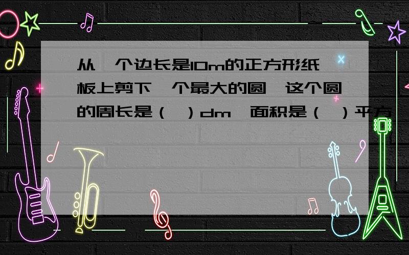 从一个边长是10m的正方形纸板上剪下一个最大的圆,这个圆的周长是（ ）dm,面积是（ ）平方