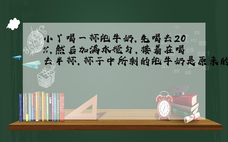 小丫喝一杯纯牛奶,先喝去20%,然后加满水搅匀,接着在喝去半杯,杯子中所剩的纯牛奶是原来的百分之几?