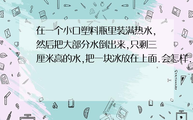 在一个小口塑料瓶里装满热水,然后把大部分水倒出来,只剩三厘米高的水,把一块冰放在上面.会怎样.