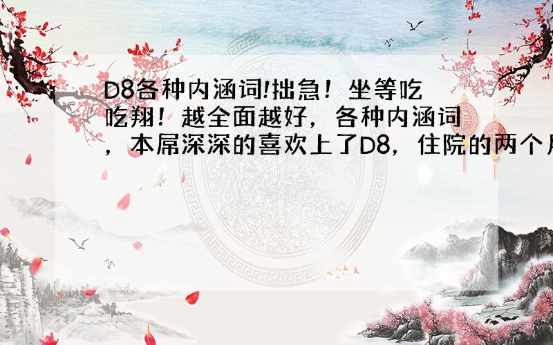 D8各种内涵词!拙急！坐等吃吃翔！越全面越好，各种内涵词，本屌深深的喜欢上了D8，住院的两个月时间内带给我太多了快乐了，