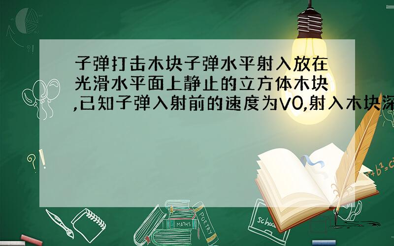 子弹打击木块子弹水平射入放在光滑水平面上静止的立方体木块,已知子弹入射前的速度为V0,射入木块深度为S后与木块共同以速度