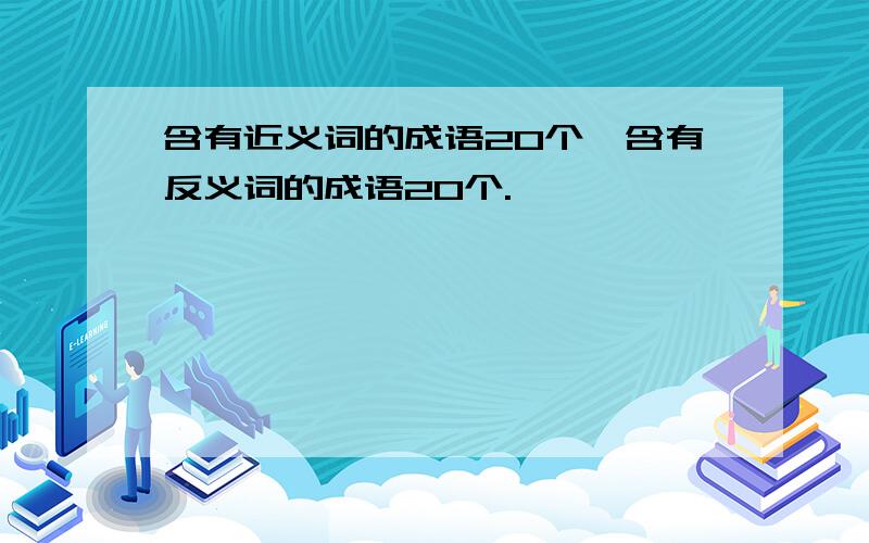 含有近义词的成语20个,含有反义词的成语20个.