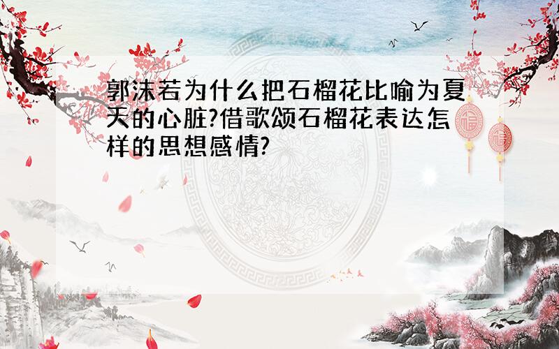 郭沫若为什么把石榴花比喻为夏天的心脏?借歌颂石榴花表达怎样的思想感情?