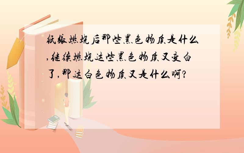 纸张燃烧后那些黑色物质是什么,继续燃烧这些黑色物质又变白了,那这白色物质又是什么啊?