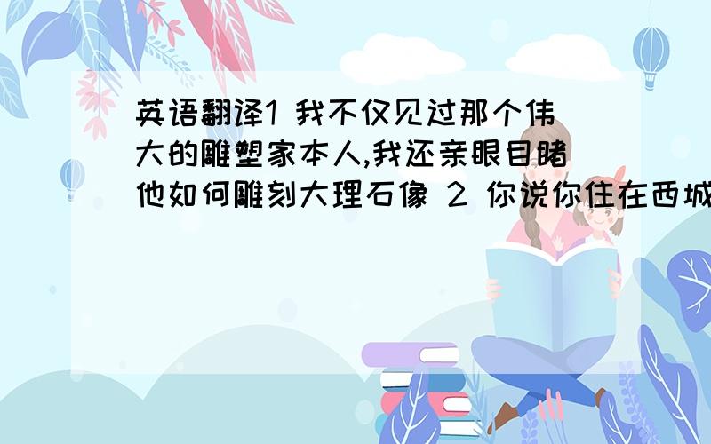 英语翻译1 我不仅见过那个伟大的雕塑家本人,我还亲眼目睹他如何雕刻大理石像 2 你说你住在西城区,能具体一点么?在哪条大