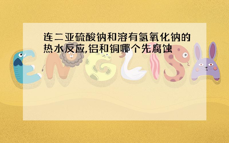 连二亚硫酸钠和溶有氢氧化钠的热水反应,铝和铜哪个先腐蚀