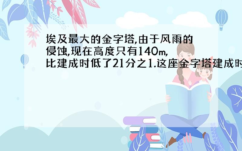 埃及最大的金字塔,由于风雨的侵蚀,现在高度只有140m,比建成时低了21分之1.这座金字塔建成时高多少米