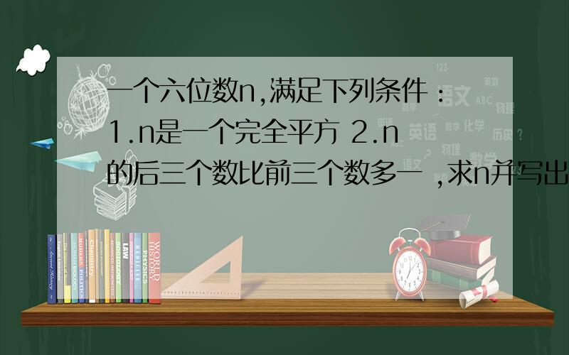 一个六位数n,满足下列条件：1.n是一个完全平方 2.n的后三个数比前三个数多一 ,求n并写出你的解答过程 （n可能是1