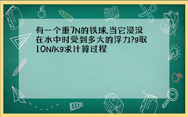 有一个重7N的铁球,当它浸没在水中时受到多大的浮力?g取10N/Kg求计算过程