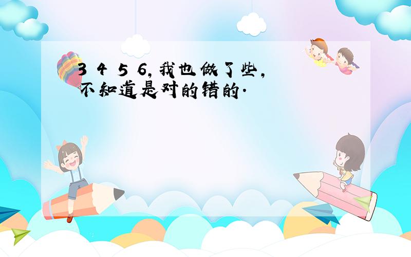 3 4 5 6,我也做了些,不知道是对的错的.