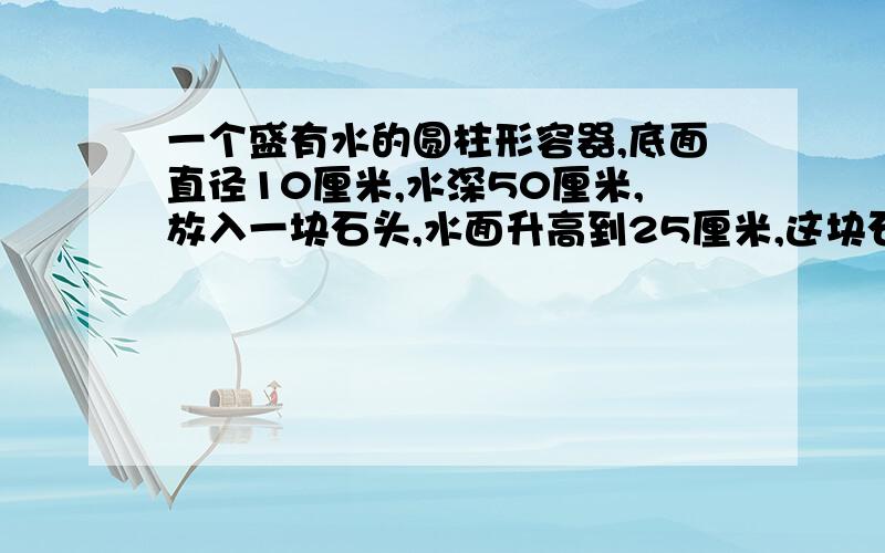 一个盛有水的圆柱形容器,底面直径10厘米,水深50厘米,放入一块石头,水面升高到25厘米,这块石头的体积是多少