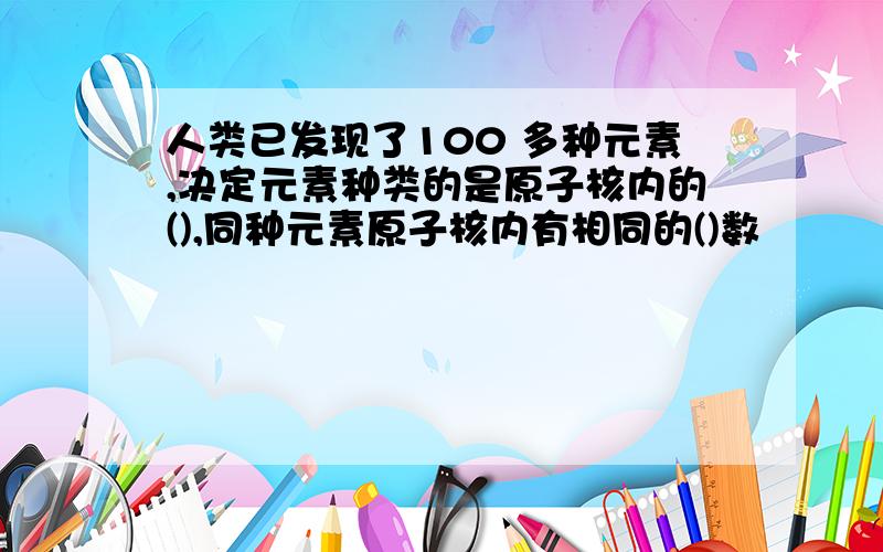 人类已发现了100 多种元素,决定元素种类的是原子核内的(),同种元素原子核内有相同的()数