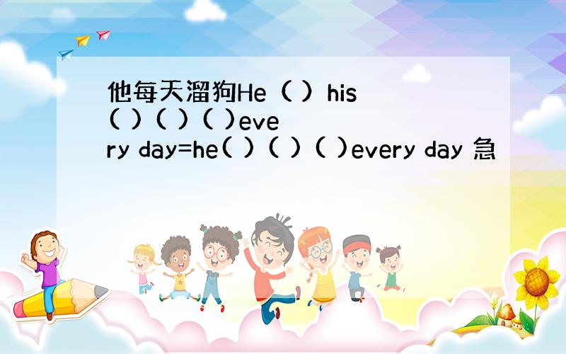 他每天溜狗He（ ）his ( ) ( ) ( )every day=he( ) ( ) ( )every day 急