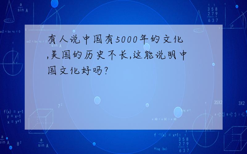 有人说中国有5000年的文化,美国的历史不长,这能说明中国文化好吗?