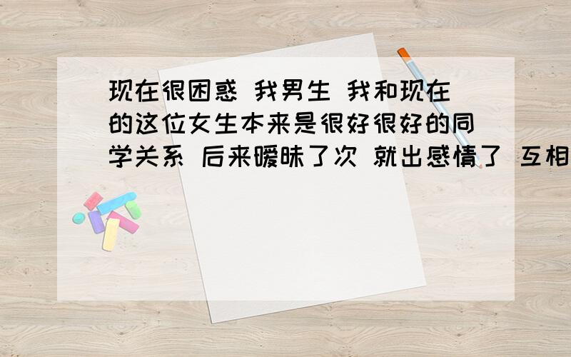 现在很困惑 我男生 我和现在的这位女生本来是很好很好的同学关系 后来暧昧了次 就出感情了 互相依赖了 但是她在我们之前谈