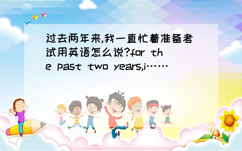 过去两年来,我一直忙着准备考试用英语怎么说?for the past two years,i……