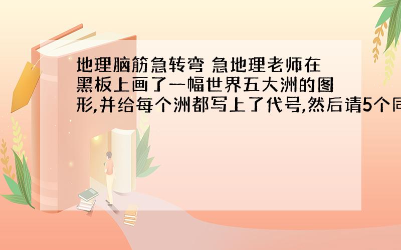 地理脑筋急转弯 急地理老师在黑板上画了一幅世界五大洲的图形,并给每个洲都写上了代号,然后请5个同学每人认出一个大洲来.5