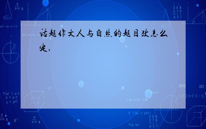 话题作文人与自然的题目改怎么定,