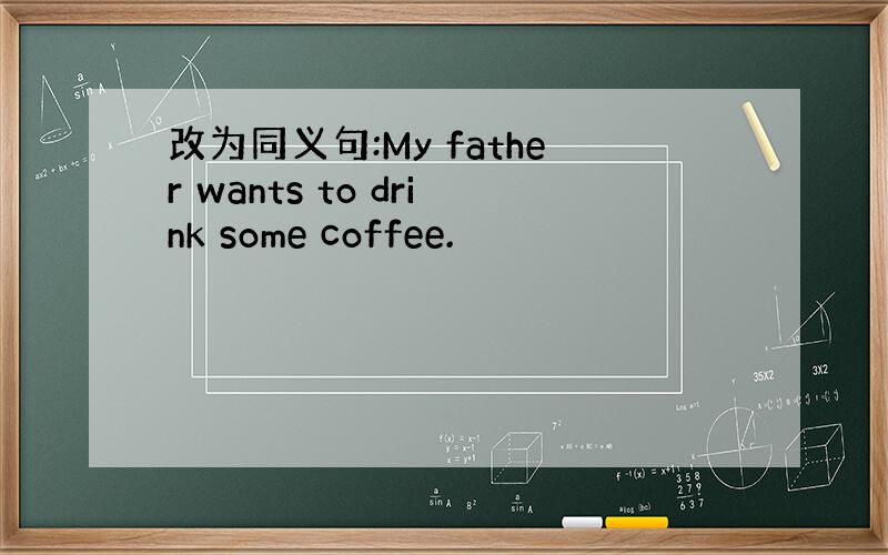 改为同义句:My father wants to drink some coffee.