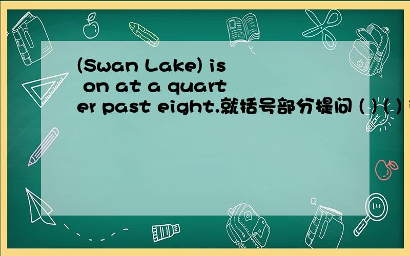 (Swan Lake) is on at a quarter past eight.就括号部分提问 ( ) ( ) is