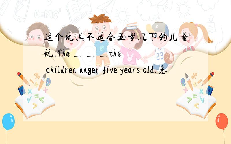 这个玩具不适合五岁以下的儿童玩.The ＿ ＿ ＿the children unger five years old.急