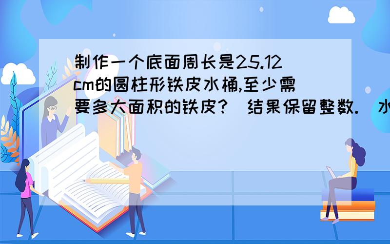 制作一个底面周长是25.12cm的圆柱形铁皮水桶,至少需要多大面积的铁皮?（结果保留整数.）水桶的高是1m.