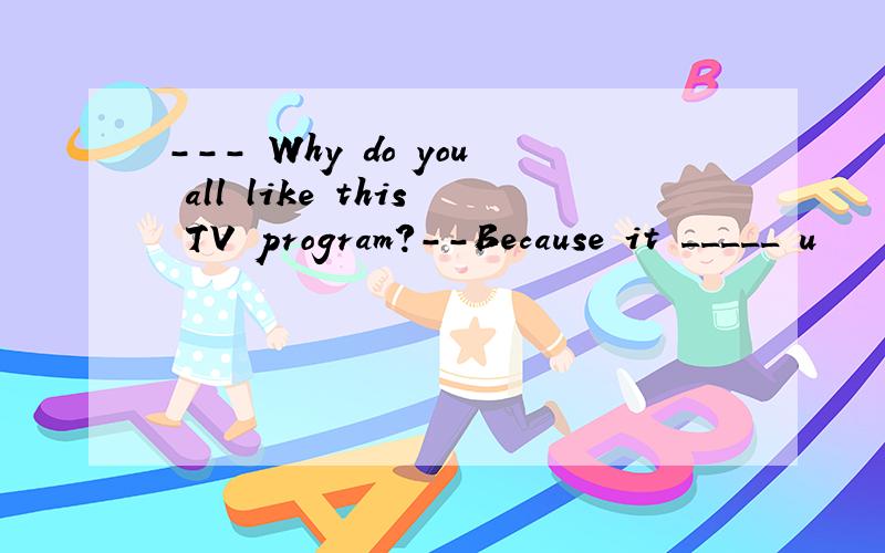 --- Why do you all like this TV program?--Because it _____ u